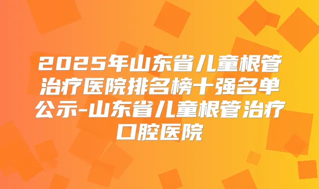 2025年山东省儿童根管医院排名榜十强名单公示-山东省儿童根管口腔医院