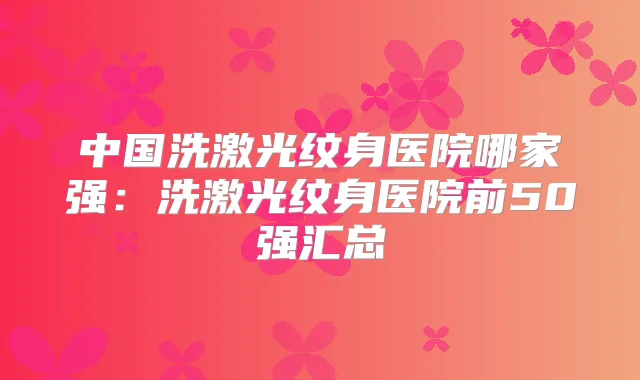 中国洗激光纹身医院哪家强：洗激光纹身医院前50强汇总