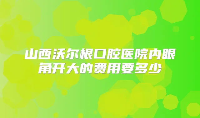 山西沃尔根口腔医院内眼角开大的费用要多少