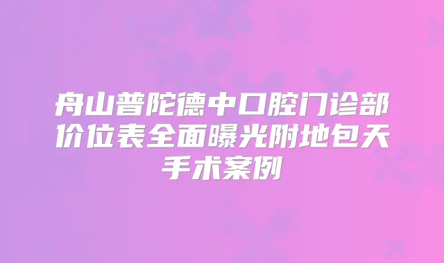 舟山普陀德中口腔门诊部价位表全面曝光附地包天手术案例