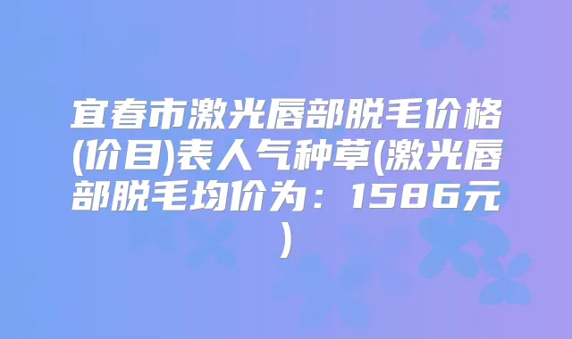 宜春市激光唇部脱毛价格(价目)表人气种草(激光唇部脱毛均价为：1586元)