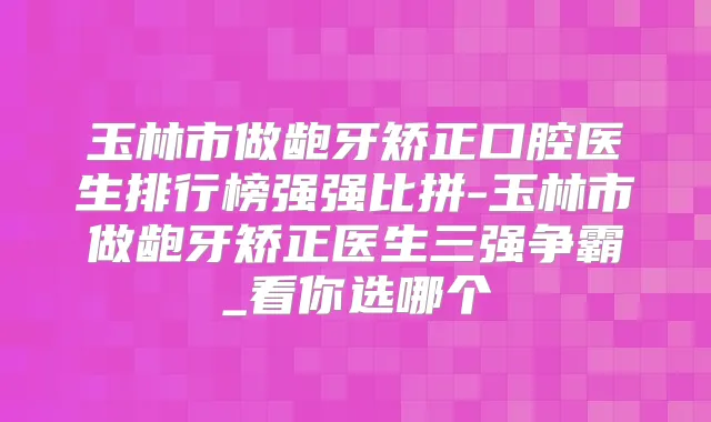 玉林市做龅牙矫正口腔医生排行榜强强比拼-玉林市做龅牙矫正医生三强争霸_看你选哪个