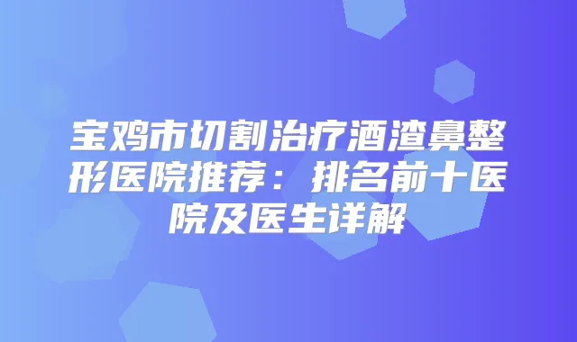 宝鸡市切割酒渣鼻整形医院推荐:排名前十医院及医生详解