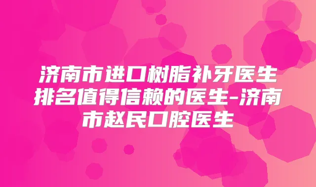 济南市进口树脂补牙医生排名值得信赖的医生-济南市赵民口腔医生