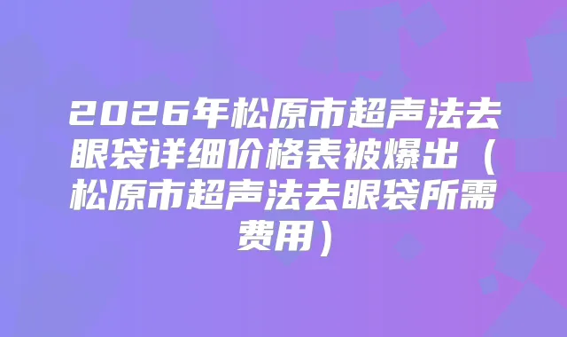 2026年松原市超声法去眼袋详细价格表被爆出（松原市超声法去眼袋所需费用）