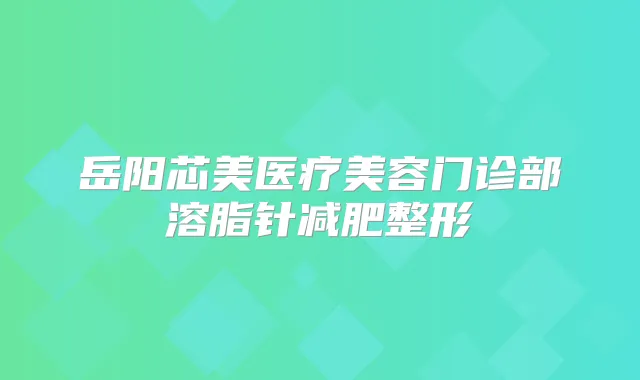 岳阳芯美医疗美容门诊部溶脂针减肥整形