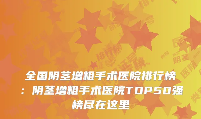 全国阴茎增粗手术医院排行榜：阴茎增粗手术医院TOP50强榜尽在这里