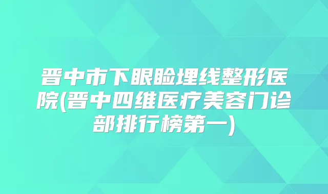 晋中市下眼睑埋线整形医院(晋中四维医疗美容门诊部排行榜第一)