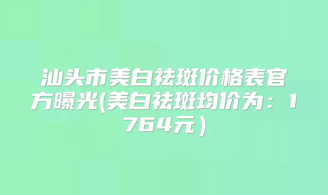汕头市美白祛斑价格表官方曝光(美白祛斑均价为：1764元）