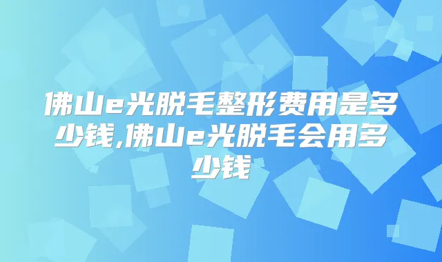 佛山e光脱毛整形费用是多少钱,佛山e光脱毛会用多少钱