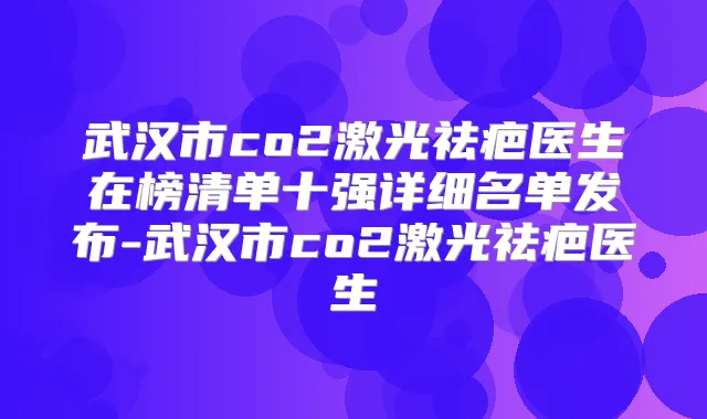 武汉市co2激光祛疤医生在榜清单十强详细名单发布-武汉市co2激光祛疤医生