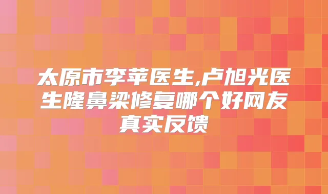 太原市李苹医生,卢旭光医生隆鼻梁修复哪个好网友真实反馈