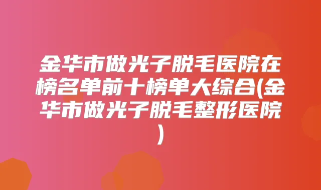 金华市做光子脱毛医院在榜名单前十榜单大综合(金华市做光子脱毛整形医院)
