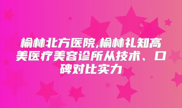 榆林北方医院,榆林礼知高美医疗美容诊所从技术、口碑对比实力