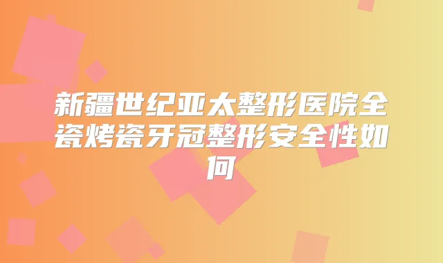 新疆世纪亚太整形医院全瓷烤瓷牙冠整形安全性如何