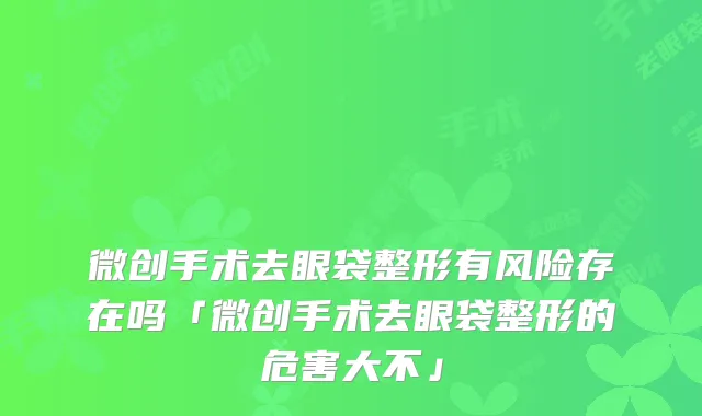 微创手术去眼袋整形有风险存在吗「微创手术去眼袋整形的危害大不」
