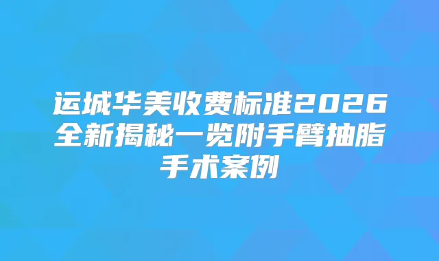 运城华美收费标准2026全新揭秘一览附手臂抽脂手术案例