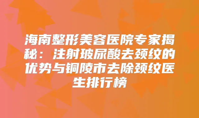 海南整形美容医院专家揭秘：注射玻尿酸去颈纹的优势与铜陵市去除颈纹医生排行榜