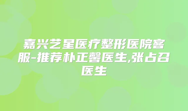 嘉兴艺星医疗整形医院客服-推荐朴正馨医生,张占召医生