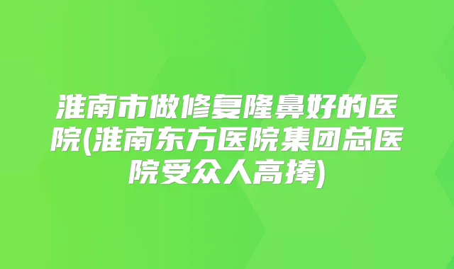 淮南市做修复隆鼻好的医院(淮南东方医院集团总医院受众人高捧)