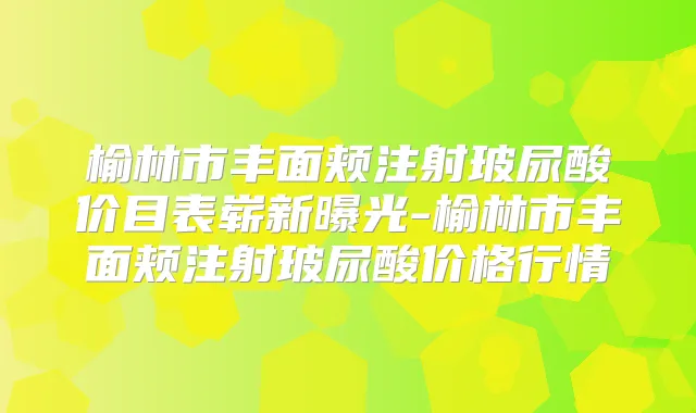 榆林市丰面颊注射玻尿酸价目表崭新曝光-榆林市丰面颊注射玻尿酸价格行情