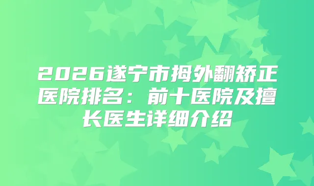 2026遂宁市拇外翻矫正医院排名：前十医院及擅长医生详细介绍