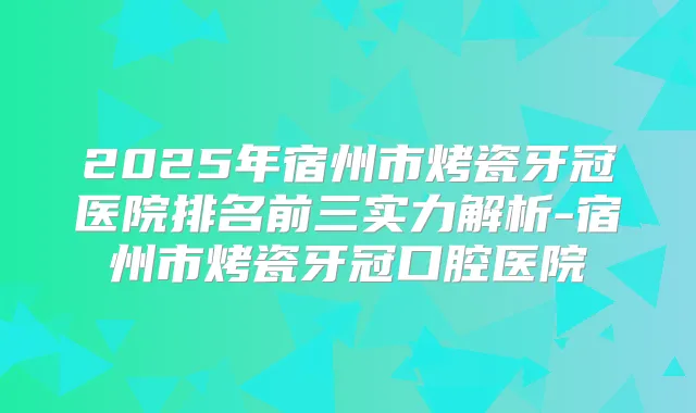 2025年宿州市烤瓷牙冠医院排名前三实力解析-宿州市烤瓷牙冠口腔医院