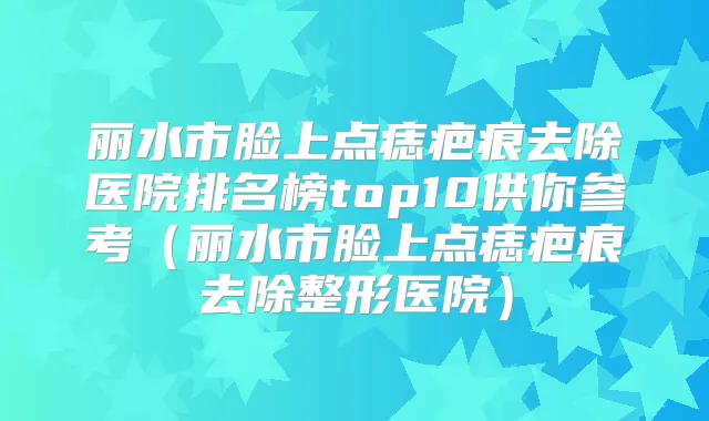 丽水市脸上点痣疤痕去除医院排名榜top10供你参考(丽水市脸上点痣疤痕去除整形医院)