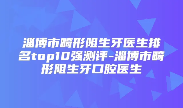 淄博市畸形阻生牙医生排名top10强测评-淄博市畸形阻生牙口腔医生
