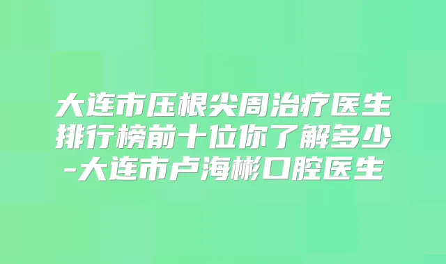 大连市压根尖周医生排行榜前十位你了解多少-大连市卢海彬口腔医生