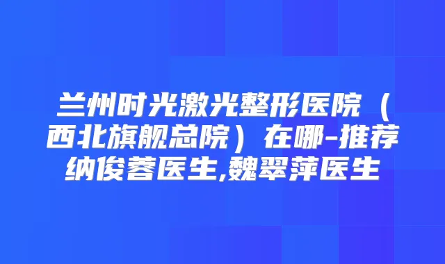 兰州时光激光整形医院（西北旗舰总院）在哪-推荐纳俊蓉医生,魏翠萍医生
