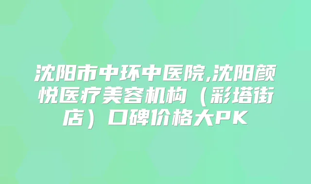沈阳市中环中医院,沈阳颜悦医疗美容机构（彩塔街店）口碑价格大PK