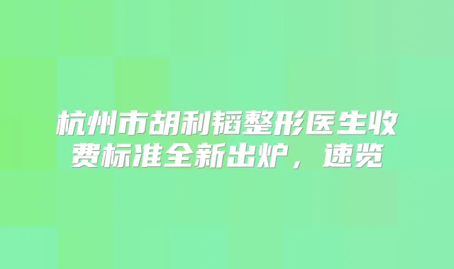 杭州市胡利韬整形医生收费标准全新出炉，速览