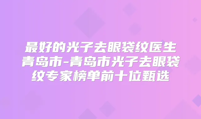 好的光子去眼袋纹医生青岛市-青岛市光子去眼袋纹专家榜单前十位甄选