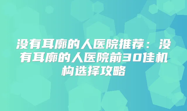 没有耳廓的人医院推荐：没有耳廓的人医院前30佳机构选择攻略
