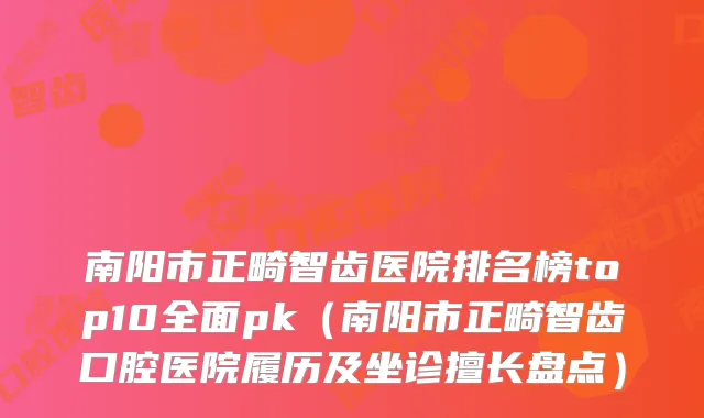 南阳市正畸智齿医院排名榜top10全面pk（南阳市正畸智齿口腔医院履历及坐诊擅长盘点）