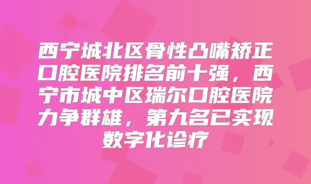 title="西宁城北区骨性凸嘴矫正口腔医院排名前十强，西宁市城中区瑞尔口腔医院力争群雄，第九名已实现数字化诊疗"