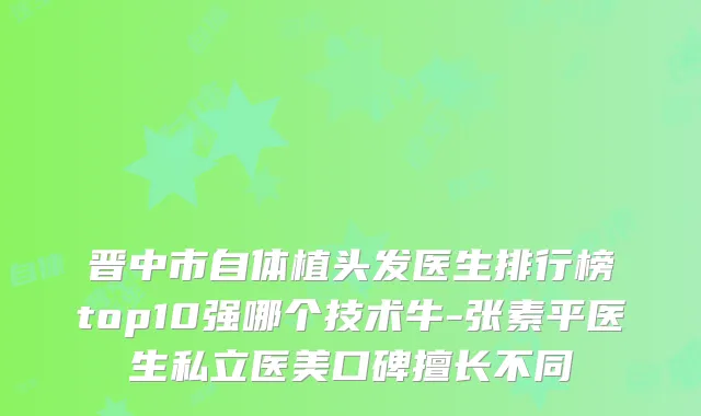 晋中市自体植头发医生排行榜top10强哪个技术牛-张素平医生私立医美口碑擅长不同