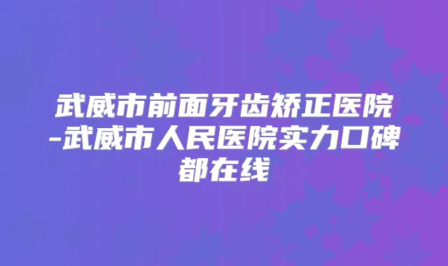 武威市前面牙齿矫正医院-武威市人民医院实力口碑都在线