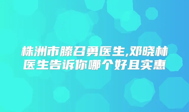 株洲市滕召勇医生,邓晓林医生告诉你哪个好且实惠