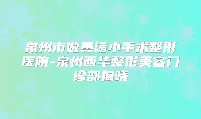泉州市做鼻缩小手术整形医院-泉州西华整形美容门诊部揭晓