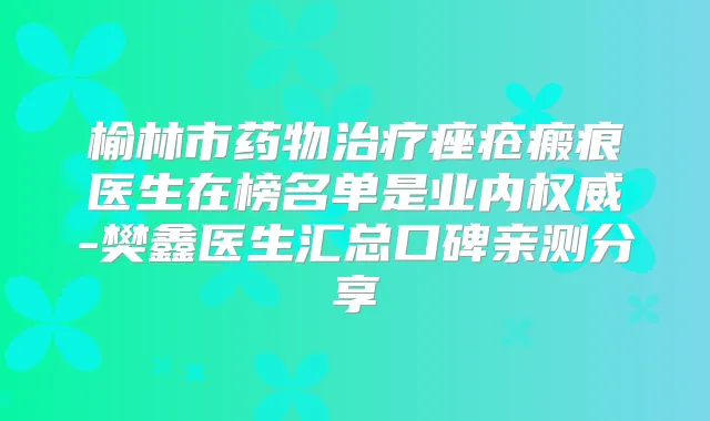 榆林市药物痤疮瘢痕医生在榜名单是业内-樊鑫医生汇总口碑亲测分享