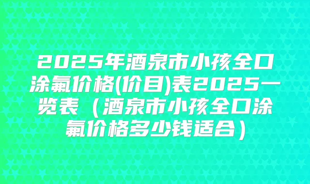 2025年酒泉市小孩全口涂氟价格(价目)表2025一览表（酒泉市小孩全口涂氟价格多少钱适合）