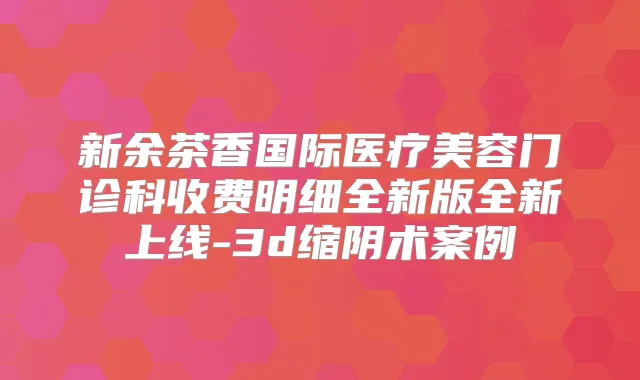 新余茶香国际医疗美容门诊科收费明细全新版全新上线-3d缩阴术案例