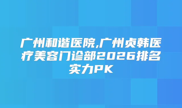 广州和谐医院,广州贞韩医疗美容门诊部2026排名实力PK
