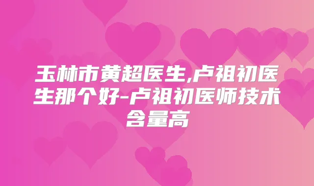玉林市黄超医生,卢祖初医生那个好-卢祖初医师技术含量高