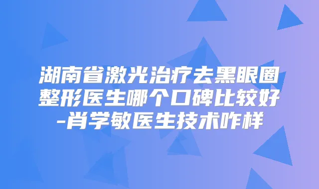 湖南省激光去黑眼圈整形医生哪个口碑比较好-肖学敏医生技术咋样