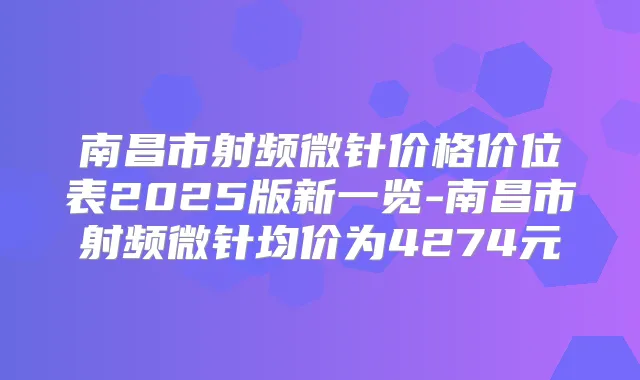 南昌市射频微针价格价位表2025版新一览-南昌市射频微针均价为4274元