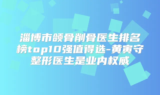 淄博市颌骨削骨医生排名榜top10强值得选-黄寅守整形医生是业内