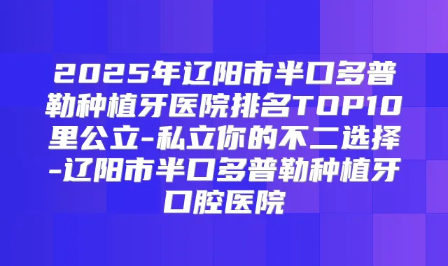 2025年辽阳市半口多普勒种植牙医院排名TOP10里公立-私立你的不二选择-辽阳市半口多普勒种植牙口腔医院